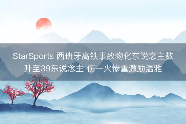 StarSports 西班牙高铁事故物化东说念主数升至39东说念主 伤一火惨重激励温雅