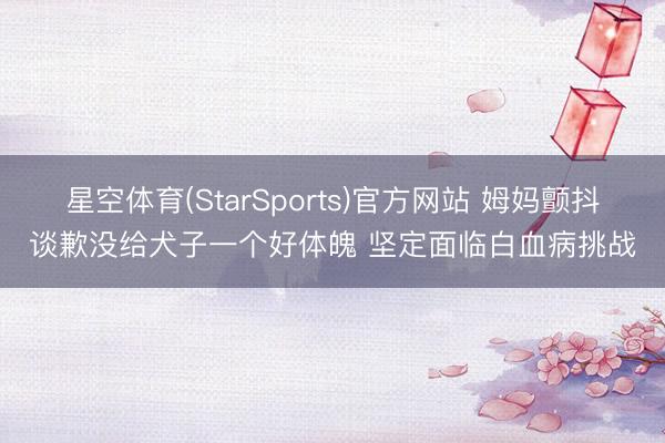 星空体育(StarSports)官方网站 姆妈颤抖谈歉没给犬子一个好体魄 坚定面临白血病挑战