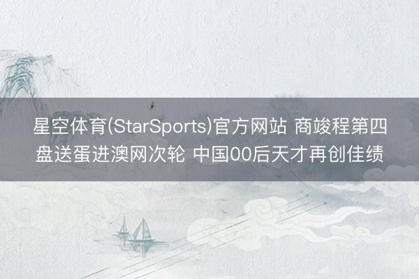 星空体育(StarSports)官方网站 商竣程第四盘送蛋进澳网次轮 中国00后天才再创佳绩