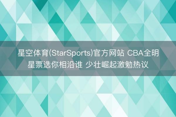 星空体育(StarSports)官方网站 CBA全明星票选你相沿谁 少壮崛起激勉热议