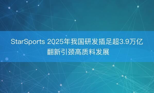 StarSports 2025年我国研发插足超3.9万亿 翻新引颈高质料发展