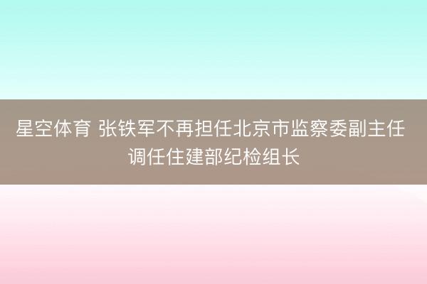 星空体育 张铁军不再担任北京市监察委副主任 调任住建部纪检组长