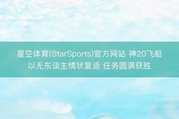 星空体育(StarSports)官方网站 神20飞船以无东谈主情状复返 任务圆满获胜