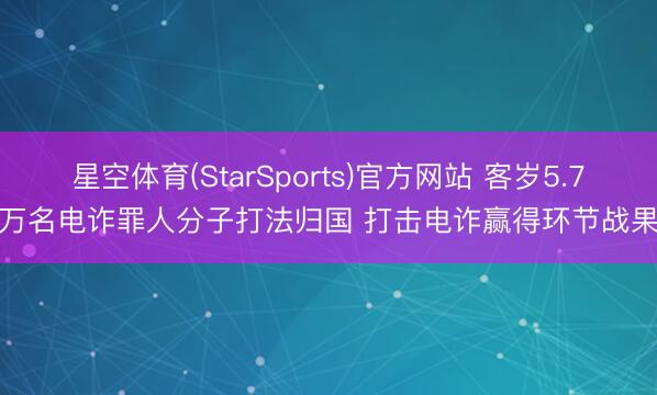 星空体育(StarSports)官方网站 客岁5.7万名电诈罪人分子打法归国 打击电诈赢得环节战果