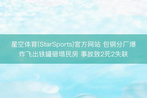 星空体育(StarSports)官方网站 包钢分厂爆炸飞出铁罐砸塌民房 事故致2死2失联