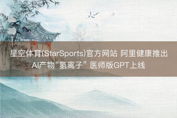 星空体育(StarSports)官方网站 阿里健康推出AI产物“氢离子” 医师版GPT上线