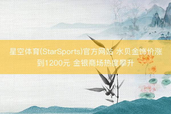 星空体育(StarSports)官方网站 水贝金饰价涨到1200元 金银商场热度攀升