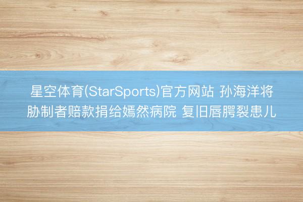 星空体育(StarSports)官方网站 孙海洋将胁制者赔款捐给嫣然病院 复旧唇腭裂患儿