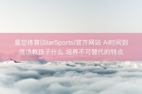 星空体育(StarSports)官方网站 AI时间到底该教孩子什么 培养不可替代的特点