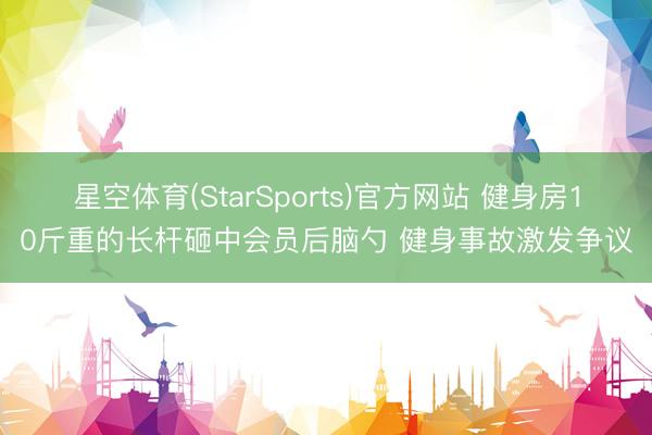 星空体育(StarSports)官方网站 健身房10斤重的长杆砸中会员后脑勺 健身事故激发争议