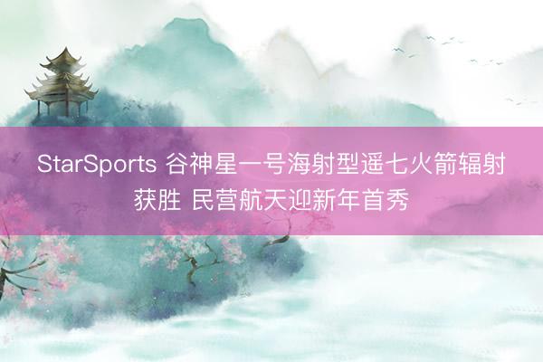 StarSports 谷神星一号海射型遥七火箭辐射获胜 民营航天迎新年首秀