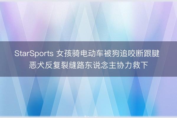 StarSports 女孩骑电动车被狗追咬断跟腱 恶犬反复裂缝路东说念主协力救下