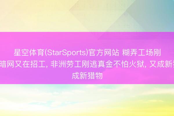星空体育(StarSports)官方网站 糊弄工场刚拆, 暗网又在招工, 非洲劳工刚逃真金不怕火狱, 又成新猎物