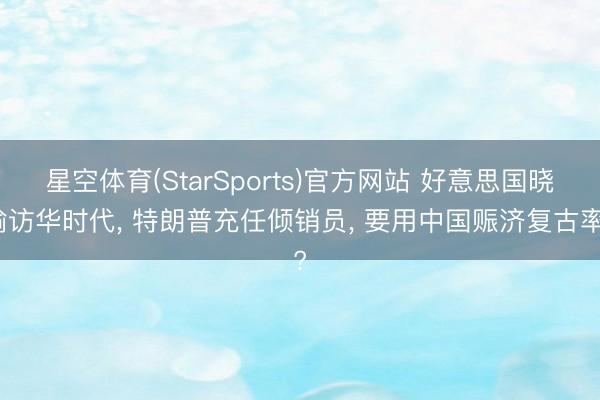 星空体育(StarSports)官方网站 好意思国晓谕访华时代, 特朗普充任倾销员, 要用中国赈济复古率?