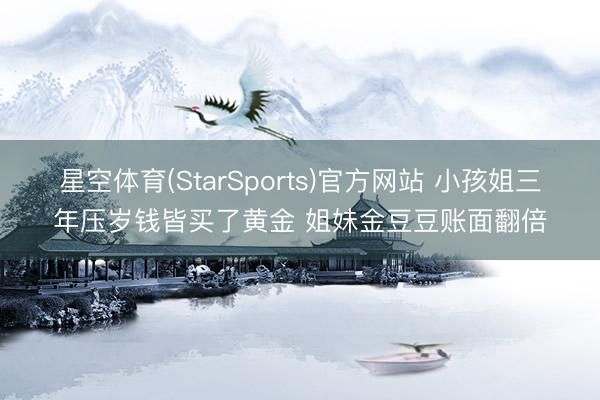 星空体育(StarSports)官方网站 小孩姐三年压岁钱皆买了黄金 姐妹金豆豆账面翻倍