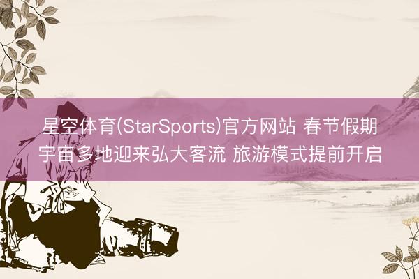 星空体育(StarSports)官方网站 春节假期宇宙多地迎来弘大客流 旅游模式提前开启