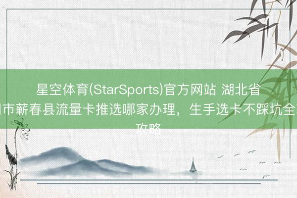 星空体育(StarSports)官方网站 湖北省黄冈市蕲春县流量卡推选哪家办理，生手选卡不踩坑全攻略