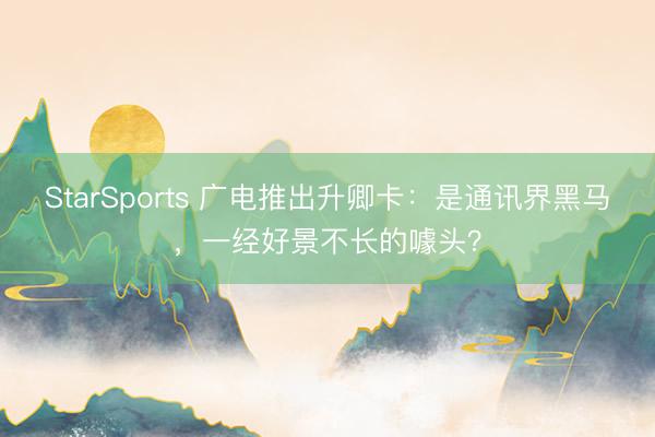 StarSports 广电推出升卿卡：是通讯界黑马，一经好景不长的噱头？