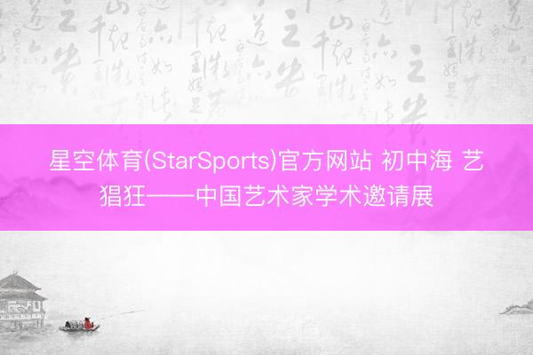 星空体育(StarSports)官方网站 初中海 艺猖狂——中国艺术家学术邀请展