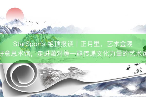 StarSports 绝顶报谈|正月里,艺术金陵好意思术馆,走进萧对等一群传递文化力量的艺术家