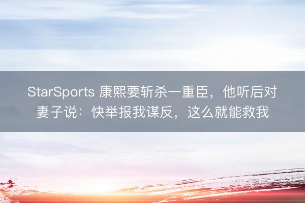 StarSports 康熙要斩杀一重臣，他听后对妻子说：快举报我谋反，这么就能救我