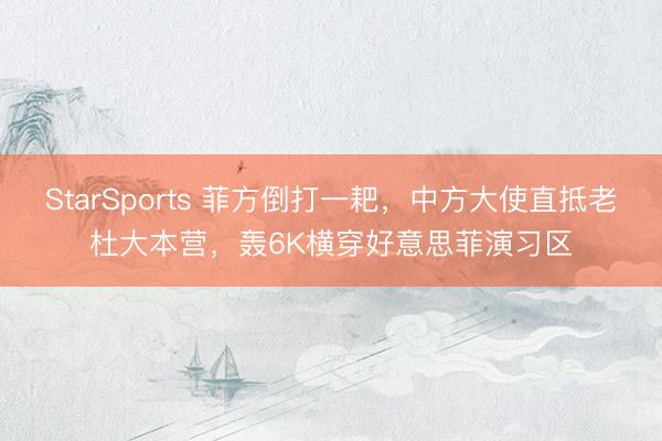 StarSports 菲方倒打一耙，中方大使直抵老杜大本营，轰6K横穿好意思菲演习区