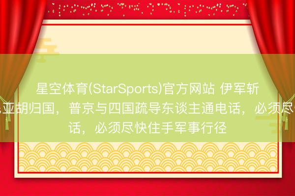 星空体育(StarSports)官方网站 伊军斩首失败，内塔尼亚胡归国，普京与四国疏导东谈主通电话，必须尽快住手军事行径