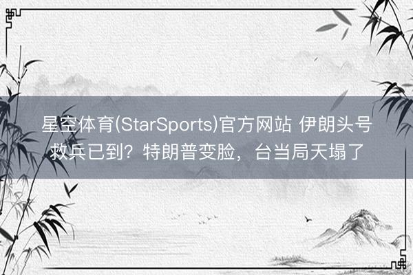 星空体育(StarSports)官方网站 伊朗头号救兵已到?特朗普变脸,台当局天塌了