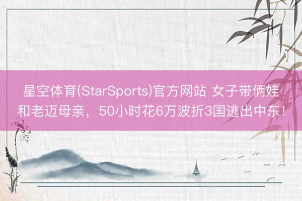星空体育(StarSports)官方网站 女子带俩娃和老迈母亲,50小时花6万波折3国逃出中东!