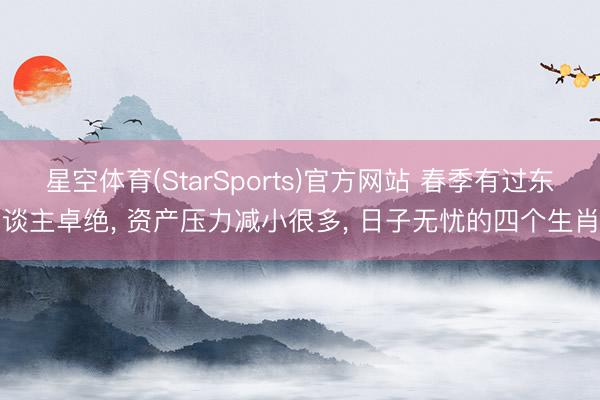 星空体育(StarSports)官方网站 春季有过东谈主卓绝， 资产压力减小很多， 日子无忧的四个生肖