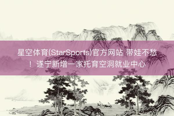 星空体育(StarSports)官方网站 带娃不愁！遂宁新增一家托育空洞就业中心