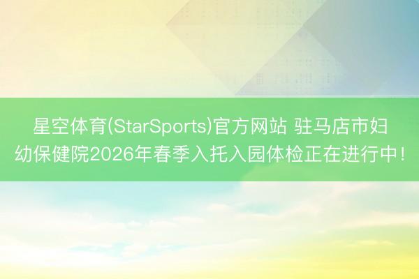 星空体育(StarSports)官方网站 驻马店市妇幼保健院2026年春季入托入园体检正在进行中！