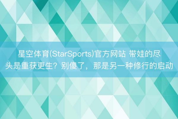 星空体育(StarSports)官方网站 带娃的尽头是重获更生？别傻了，那是另一种修行的启动