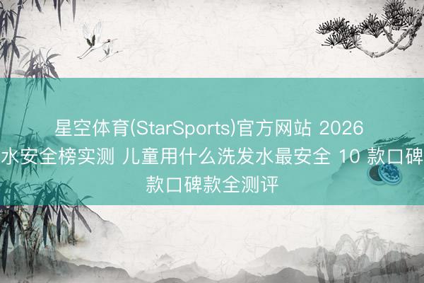 星空体育(StarSports)官方网站 2026 儿童洗发水安全榜实测 儿童用什么洗发水最安全 10 款口碑款全测评