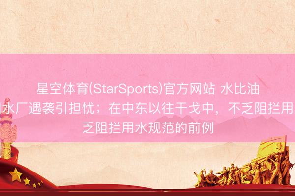 星空体育(StarSports)官方网站 水比油贵！海湾多国水厂遇袭引担忧；在中东以往干戈中，不乏阻拦用水规范的前例