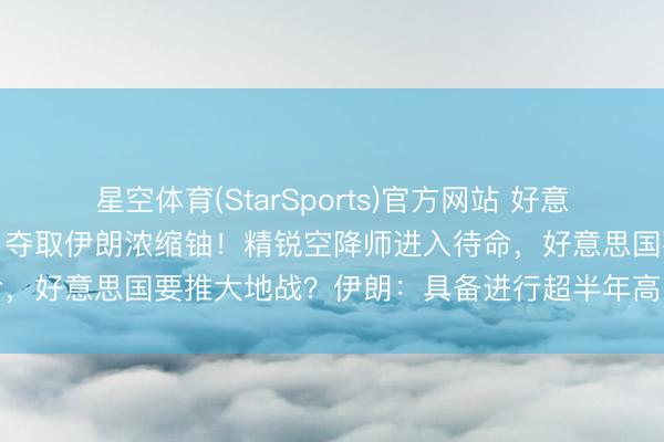 星空体育(StarSports)官方网站 好意思以被曝商量派特种部队,夺取伊朗浓缩铀!精锐空降师进入待命,好意思国要推大地战?伊朗:具备进行超半年高强度构兵才调