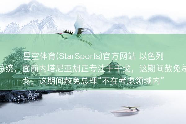 星空体育(StarSports)官方网站 以色列总统：我尊重特朗普总统，面前内塔尼亚胡正专注于干戈，这期间赦免总理“不在考虑领域内”