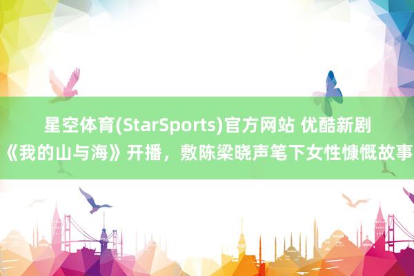 星空体育(StarSports)官方网站 优酷新剧《我的山与海》开播，敷陈梁晓声笔下女性慷慨故事