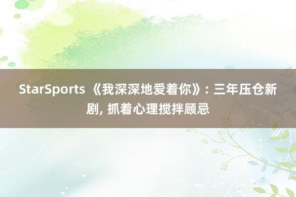 StarSports 《我深深地爱着你》: 三年压仓新剧， 抓着心理搅拌顾忌