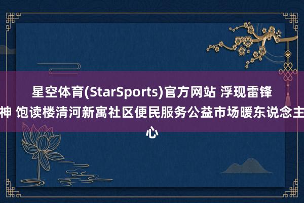 星空体育(StarSports)官方网站 浮现雷锋精神 饱读楼清河新寓社区便民服务公益市场暖东说念主心