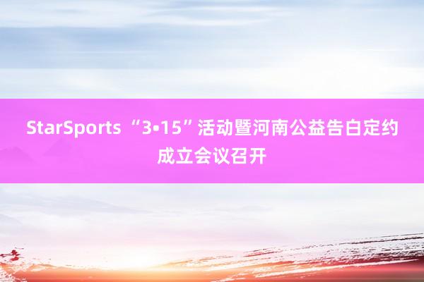 StarSports “3•15”活动暨河南公益告白定约成立会议召开