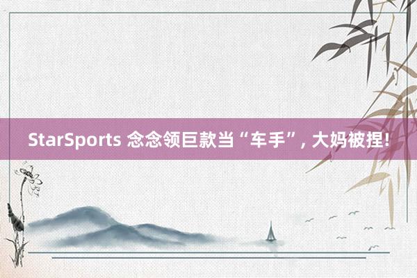 StarSports 念念领巨款当“车手”, 大妈被捏!