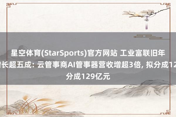 星空体育(StarSports)官方网站 工业富联旧年净利增长超五成: 云管事商AI管事器营收增超3倍， 拟分成129亿元