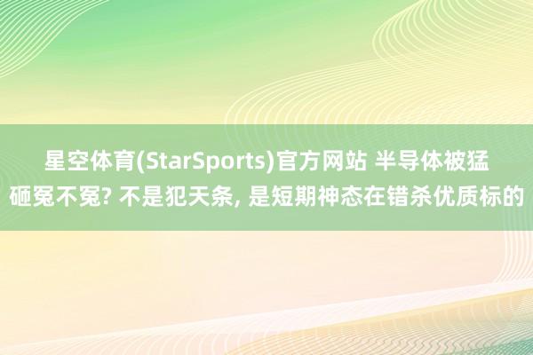 星空体育(StarSports)官方网站 半导体被猛砸冤不冤? 不是犯天条， 是短期神态在错杀优质标的