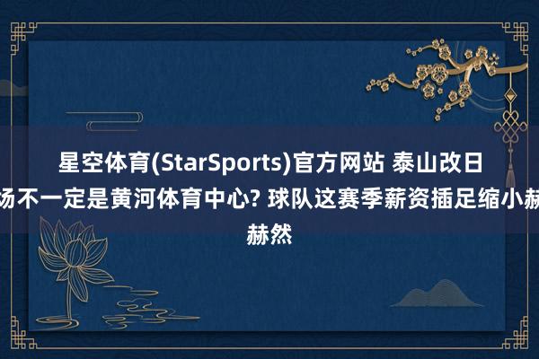星空体育(StarSports)官方网站 泰山改日主场不一定是黄河体育中心? 球队这赛季薪资插足缩小赫然