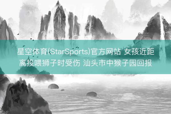 星空体育(StarSports)官方网站 女孩近距离投喂狮子时受伤 汕头市中猴子园回报