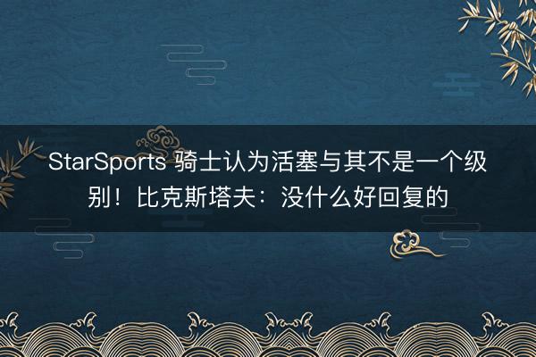 StarSports 骑士认为活塞与其不是一个级别!比克斯塔夫:没什么好回复的