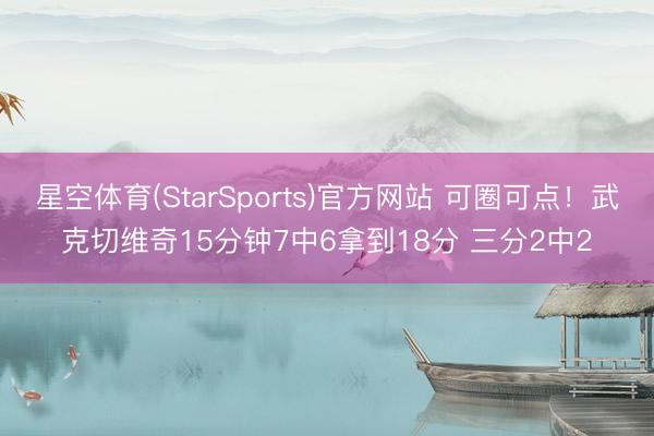 星空体育(StarSports)官方网站 可圈可点！武克切维奇15分钟7中6拿到18分 三分2中2