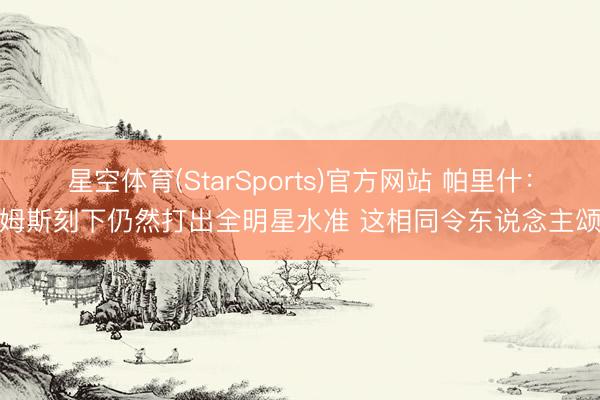 星空体育(StarSports)官方网站 帕里什:詹姆斯刻下仍然打出全明星水准 这相同令东说念主颂赞