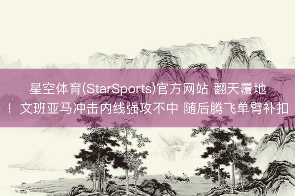 星空体育(StarSports)官方网站 翻天覆地！文班亚马冲击内线强攻不中 随后腾飞单臂补扣
